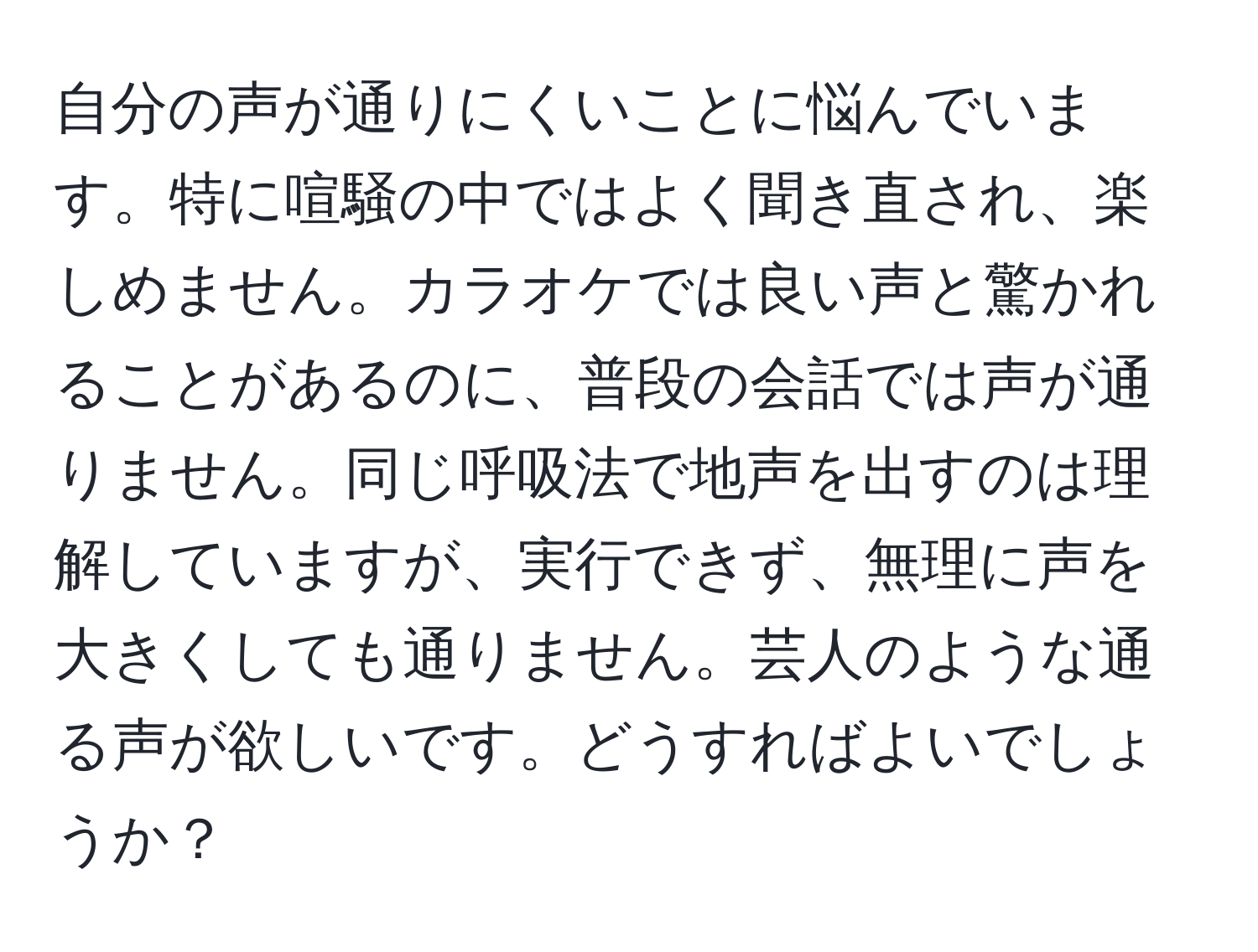 自分の声が通りにくいことに悩んでいます。特に喧騒の中ではよく聞き直され、楽しめません。カラオケでは良い声と驚かれることがあるのに、普段の会話では声が通りません。同じ呼吸法で地声を出すのは理解していますが、実行できず、無理に声を大きくしても通りません。芸人のような通る声が欲しいです。どうすればよいでしょうか？