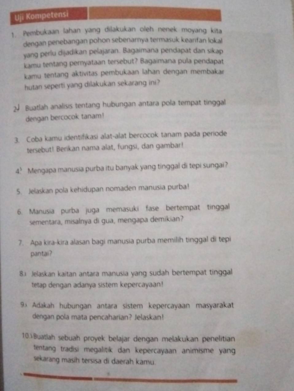 Uji Kompetensi 
1. Pembukaan lahan yang dilakukan oleh nenek moyang kita 
dengan penebangan pohon sebenarnya termasuk kearifan lokal 
yang perlu dijadikan pelajaran. Bagaimana pendapat dan sikap 
kamu tentang pernyataan tersebut? Bagaimana pula pendapat 
kamu tentang aktivitas pembukaan lahan dengan membakar 
hutan seperti yang dilakukan sekarang ini? 
2 Buatlah analisis tentang hubungan antara pola tempat tinggal 
dengan bercocok tanam! 
3. Coba kamu identifikasi alat-alat bercocok tanam pada periode 
tersebut! Berikan nama alat, fungsi, dan gambar! 
4? Mengapa manusia purba itu banyak yang tinggal di tepi sungai? 
5. Jelaskan pola kehidupan nomaden manusia purba! 
6. Manusia purba juga memasuki fase bertempat tinggal 
sementara, misalnya di gua, mengapa demikian? 
7. Apa kira-kira alasan bagi manusia purba memilih tinggal di tepi 
pantai? 
8.1 Jelaskan kaitan antara manusia yang sudah bertempat tinggal 
tetap dengan adanya sistem kepercayaan! 
9x Adakah hubungan antara sistem kepercayaan masyarakat 
dengan pola mata pencaharian? Jelaskan! 
10 Buatlah sebuah proyek belajar dengan melakukan penelitian 
tentang tradisi megalitik dan kepercayaan animisme yan 
sekarang masih tersisa di daerah kamu.