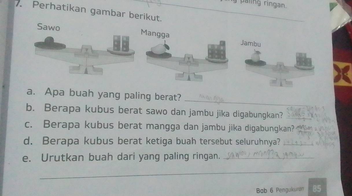 paling ringan. 
7. Perhatikan gambar berikut. 
angga 

_ 
a. Apa buah yang paling berat? 
b. Berapa kubus berat sawo dan jambu jika digabungkan?_ 
c. Berapa kubus berat mangga dan jambu jika digabungkan? 
d. Berapa kubus berat ketiga buah tersebut seluruhnya?_ 
e. Urutkan buah dari yang paling ringan._ 
_ 
Bab 6 Pengukuran B5