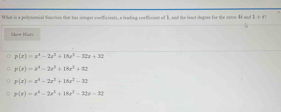 What is a polynomial function that has integer coefficients, a leading coefficient of 1, and the least degree for the zeros 4ź and 1+i 2
Show Hints
p(x)=x^4-2x^3+18x^2-32x+32
p(x)=x^4-2x^3+18x^2+32
p(x)=x^4-2x^3+18x^2-32
p(x)=x^4-2x^3+18x^2-32x-32