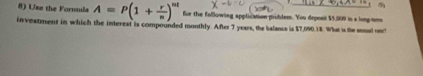 (5) 
8) Use the Formula A=P(1+ r/n )^nt for the following application problem. You deposit $5,009 in a long-tam 
investment in which the interest is compounded monthly. After 7 years, the balance is $7,090.18. What is the annual rate?