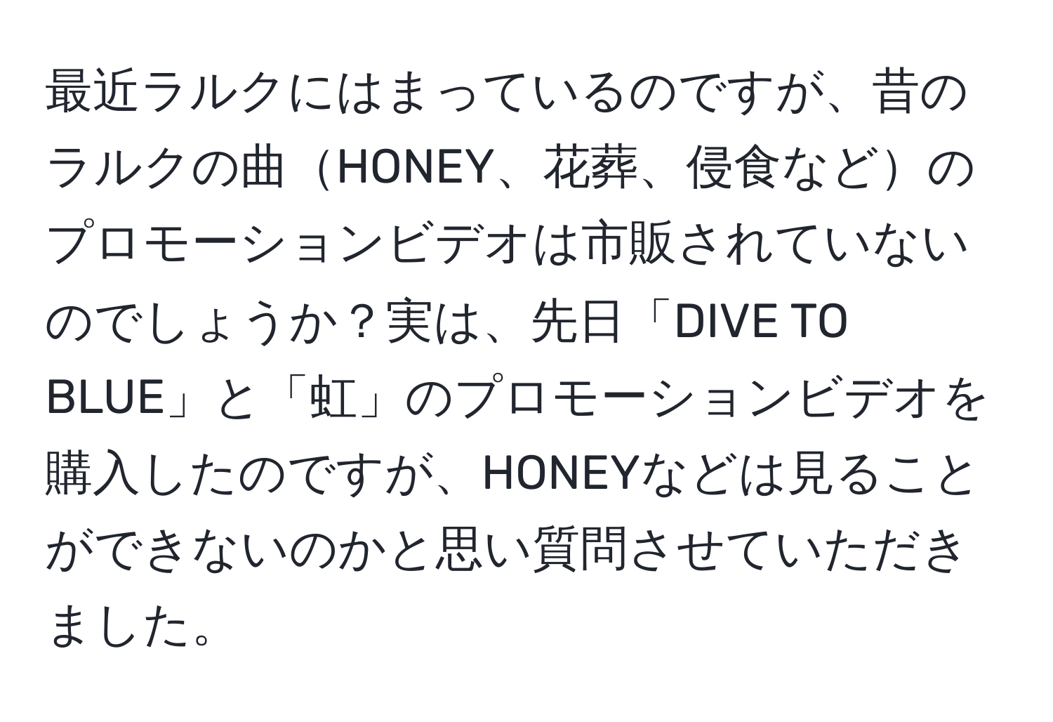 最近ラルクにはまっているのですが、昔のラルクの曲HONEY、花葬、侵食などのプロモーションビデオは市販されていないのでしょうか？実は、先日「DIVE TO BLUE」と「虹」のプロモーションビデオを購入したのですが、HONEYなどは見ることができないのかと思い質問させていただきました。