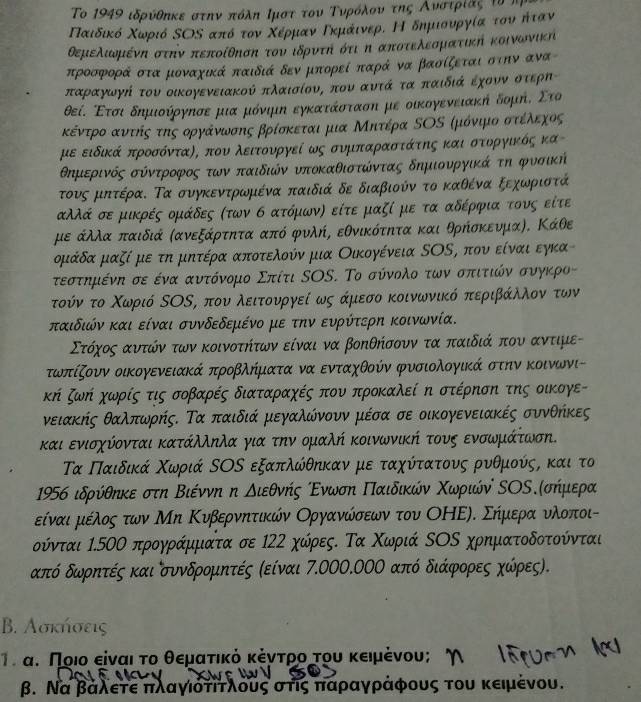 To 1949 ιδρύθηκε στπν πόλη Ιμστ του Τυνροόλονν της Ανστρίας τν π
Παιδικό Χωριό ΚΟΚ από τον Χέρμαν Γκμάινερί Ηό δημιουνργία του ήταν
θεμελιωομρένη στην πεποίθπσπ τουν ιδρντη ότικη αποτελεοματικη κοινωνικη
προσφορά στα μοναχικά παιδιά δεν μπορεί παρά να βασίζεται στην ανα
παραγωγή του οικογενειακού πλαισίονς που αυτά τα οπαιδιά έχοννοστερπ
θεί. Ετσι δημιούργησε μια μόνιμη εγκατάσταση με οικογενειακη δομή, Στο
κέντροαντηήςατηςοργάνωνοσνης βρίσκεται μια Μηίτέρα ΕΟΝ ρμόνιμιοσοτίέίλνεοχος
με ειδικά προσόντας, που λειτονργεί ως σνμπαραστάτης και στοργικός κα-
θΕημιερινός σόντροφρος οτων παιδιών νποκαθιστώντας δημιονργοικά τη φνσική
τους μπτέραΚ Τα συγκεντρωμιένα παιδιά δε διαβιούν το καθένα ξεχοωνριστά
αλλά σε μικρές ομάδες (των σ ατόμων) είτε μαζί με τα αδέρφια τους είτε
με άλλα παιδιά Κανεξάρτητα από φυλή, εθνικότητα και θρήσκευμαΑ. Κάθε
ρμάδα μαζί με τη μητέρα αποτελούν μια Οικογένεια ΝΟΝ, που είναι εγκα
τεστηρμιένη σε ένα ανυντόνομο Σπίτι ΝΟS. Το σύνολοτωννοσοπαιτικόνοσυγκρος
τούν το Χοωριό ΝΟΚ, που ολειτονυνργεί ως άμιεσο κοινωνικό περιβάκλλονοτων
παιδιών και είναι συνδεδεμένο με την ευρύτερη κοινωνία.
Στόχοςα αντώόν των κοινοτήτων είναι να βοηθήσουν τα παιδιά που αντιμε-
τωοπίζουν οικογενειακά προβλήματα να ενταχθούν φυσιολογικά στην κοινωνι-
κή ζωή χωρίς τις σοβαρές διαταραχές που προκαλεί η στέρηση της οικογε-
νειακής θαλπωρήςΚ Τα παιδιά μεγαλώνονν μέσα σε οικογενειακές συνθήκες
και ενισχύονται κατάλληλα για την ομαλή κοινωνική τους ενσωμάτωση.
Τα Παιδικά Χωριά ΚΟΝ εξαπλώθηκαν με ταχύίτατους ρυθμούςς και το
1956 ιδρύθηκε στη Βιέννη η διεθνής οΕνωση Πιαιδικών ΧΚωριώύν ΝΟΚ.Κσήμιερα
είναιρμιεέίλοςαοτων Μη Κυβερνηίτικών Οργανκώίσεων του ΟΗΕη. Σήμεραααονλοποιί
ούνται 1.50Ο προγράμματα σε 122 χώρες. Τα Χωριά ΚΟΝ χρηματοδοτούνται
κπό δωνρητές και συνδρομητές Κείναι 7.000.0ΟΟ από διάφορες χώρες).
B. Λσκήσεις
Τι αυ Ποιο είναι το θεματικόκέντρο του κειμένου;
β. Να βαλετε πιλαγιοατίτλους στις δπιααραααγράφους του κειμένου.