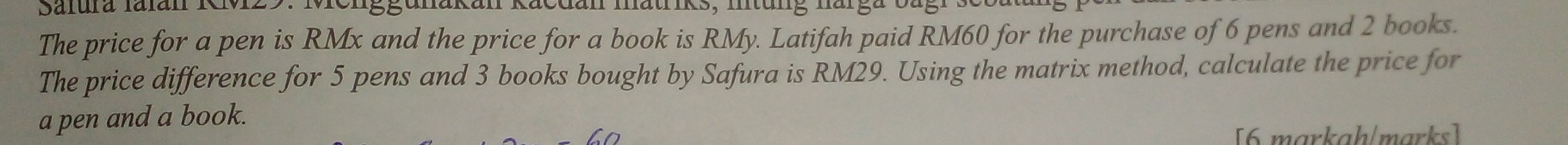 Safura Ialán Kvz 
The price for a pen is RMx and the price for a book is RMy. Latifah paid RM60 for the purchase of 6 pens and 2 books. 
The price difference for 5 pens and 3 books bought by Safura is RM29. Using the matrix method, calculate the price for 
a pen and a book. 
[6 markah/marks]