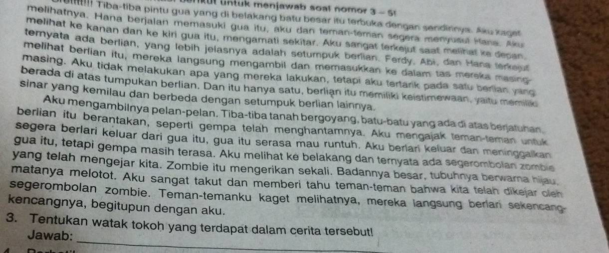 tk menjawab soal nomor 3 - 5
u! Tiba-tiba pintu gua yang di belakang batu besar itu terbuka dengan sendirnya. Aku kaget
melihatnya. Hana berjalan memasuki gua itu, aku dan teran-teman segera menyusui Hana. Aku
melihat ke kanan dan ke kiri gua itu, mengamati sekitar. Aku sangat terkejut saat melihat ke depan.
temnyata ada berlian, yang lebih jelasnya adalah setumpuk berlian. Ferdy, Abi, dan Hana terkejut
melihat berlian itu, mereka langsung mengambil dan memasukkan ke dalam tas mereka masing
masing. Aku tidak melakukan apa yang mereka lakukan, tetapi aku tertarik pada satu berlian yang
berada di atas tumpukan berlian. Dan itu hanya satu, berlian itu memiliki keistimewaan, yaitu memilik
sinar yang kemilau dan berbeda dengan setumpuk berlian lainnya.
Aku mengambilnya pelan-pelan. Tiba-tiba tanah bergoyang, batu-batu yang ada di atas benjatuhan,
berlian itu berantakan, seperti gempa telah menghantamnya. Aku mengajak teman-teman untuk
segera berlari keluar dari gua itu, gua itu serasa mau runtuh. Aku berlari keluar dan meninggalkan
gua itu, tetapi gempa masih terasa. Aku melihat ke belakang dan ternyata ada segerombolan zombie
yang telah mengejar kita. Zombie itu mengerikan sekali. Badannya besar, tubuhnya berwarna hijau,
matanya melotot. Aku sangat takut dan memberi tahu teman-teman bahwa kita telah dikejar clen
segerombolan zombie. Teman-temanku kaget melihatnya, mereka langsung berlan sekencang-
kencangnya, begitupun dengan aku.
_
3. Tentukan watak tokoh yang terdapat dalam cerita tersebut!
Jawab: