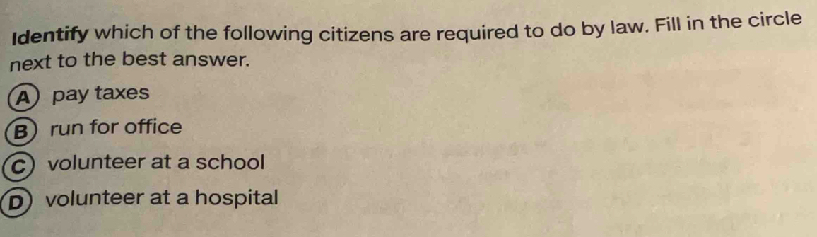 Identify which of the following citizens are required to do by law. Fill in the circle
next to the best answer.
A)pay taxes
Brun for office
C) volunteer at a school
D) volunteer at a hospital