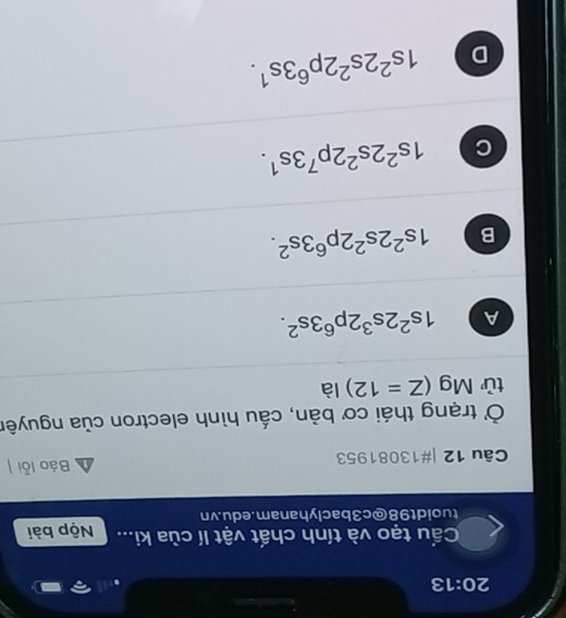 20:13 
Cấu tạo và tính chất vật lí của ki... Nộp bài
tuoidt98@c3baclyhanam.edu.vn
Câu 12 |#13081953 Báo lỗi
Ở trạng thái cơ bản, cấu hình electron của nguyên
tử Mg (Z=12) là
A 1s^22s^32p^63s^2.
B 1s^22s^22p^63s^2.
C 1s^22s^22p^73s^1.
D 1s^22s^22p^63s^1.