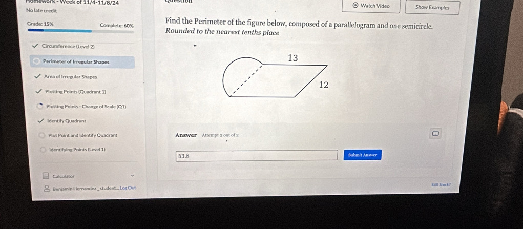 11/4-11/ 8/24 
No late credit Watch Video Show Examples 
Find the Perimeter of the figure below, composed of a parallelogram and one semicircle. 
Grade: 15% Complete: 60% Rounded to the nearest tenths place 
Circumference (Level 2) 
Perimeter of Irregular Shapes 
Area of Irregular Shapes 
Plotting Points (Quadrant 1) 
Plotting Points - Change of Scale (Q1) 
Identify Quadrant 
Plot Point and Identify Quadrant Answer Attempt 2 out of 2 
Identifying Points (Level 1) Submit Answer 
53.8 
Calculator 
Benjamin Hernandez _ student...Log Out Still Stuck?