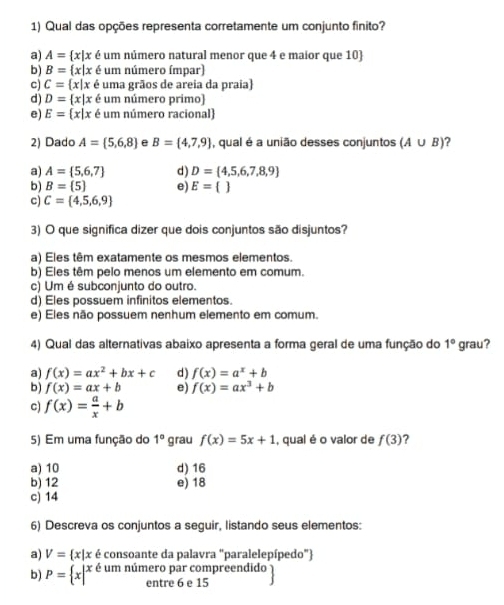 Qual das opções representa corretamente um conjunto finito?
a) A= x|x é um número natural menor que 4 e maior que 10
b) B= x|x é um número ímpar)
c) C= x|x é uma grãos de areia da praia)
d) D= x|x é um número primo)
e) E= x|x é um número racional)
2) Dado A= 5,6,8 e B= 4,7,9 , qual é a união desses conjuntos (A∪ B)
a) A= 5,6,7 d) D= 4,5,6,7,8,9
b) B= 5 e) E= 
c) C= 4,5,6,9
3) O que significa dizer que dois conjuntos são disjuntos?
a) Eles têm exatamente os mesmos elementos.
b) Eles têm pelo menos um elemento em comum.
c) Um é subconjunto do outro.
d) Eles possuem infinitos elementos.
e) Eles não possuem nenhum elemento em comum.
4) Qual das alternativas abaixo apresenta a forma geral de uma função do 1° grau?
a) f(x)=ax^2+bx+c d) f(x)=a^x+b
b) f(x)=ax+b e) f(x)=ax^3+b
c) f(x)= a/x +b
5) Em uma função do 1° grau f(x)=5x+1 , qual é o valor de f(3) 2
a) 10 d) 16
b) 12 e) 18
c) 14
6) Descreva os conjuntos a seguir, listando seus elementos:
a) V= x|x é consoante da palavra "paralelepípedo")
b) P= x|^x é um número par compreendido
entre 6 e 15