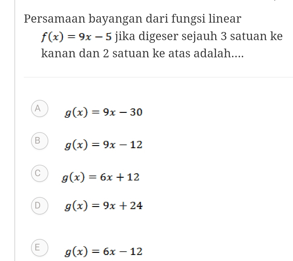 Persamaan bayangan dari fungsi linear
f(x)=9x-5 jika digeser sejauh 3 satuan ke
kanan dan 2 satuan ke atas adalah....
A g(x)=9x-30
B g(x)=9x-12
C g(x)=6x+12
D g(x)=9x+24
E g(x)=6x-12