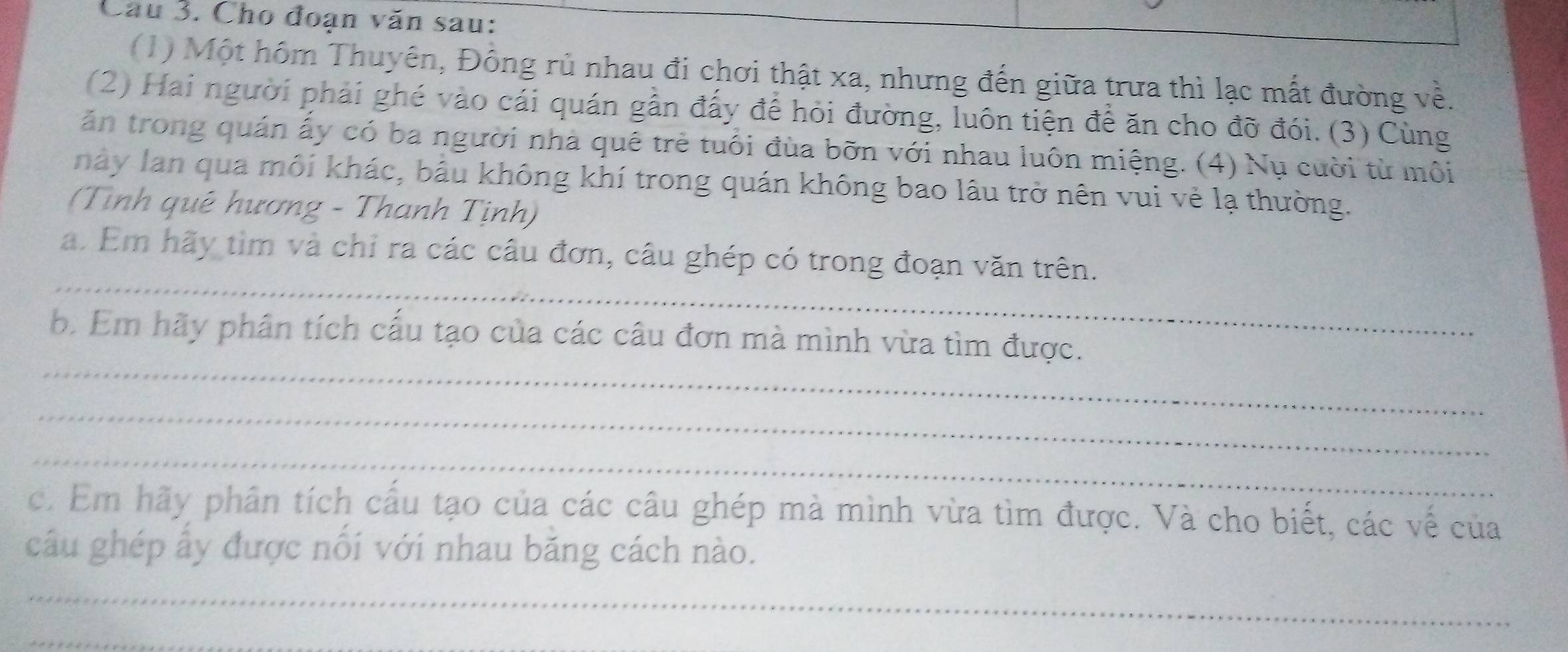 Cầu 3. Cho đoạn văn sau: 
(1) Một hôm Thuyên, Đông rủ nhau đi chơi thật xa, nhưng đến giữa trưa thì lạc mất đường về. 
(2) Hai người phải ghé vào cái quán gần đấy để hỏi đường, luôn tiện để ăn cho đỡ đói. (3) Cùng 
ăn trong quán ấy có ba người nhà quê trẻ tuổi đùa bỡn với nhau luôn miệng. (4) Nụ cười từ môi 
này lan qua môi khác, bầu không khí trong quán không bao lâu trở nên vui vẻ lạ thường. 
(Tình quê hương - Thanh Tịnh) 
_ 
a. Em hãy tìm và chỉ ra các câu đơn, câu ghép có trong đoạn văn trên. 
_ 
b. Em hãy phân tích cấu tạo của các câu đơn mà mình vừa tìm được. 
_ 
_ 
c. Em hãy phân tích cấu tạo của các câu ghép mà mình vừa tìm được. Và cho biết, các về của 
câu ghép ẩy được nổi với nhau băng cách nào. 
_ 
_