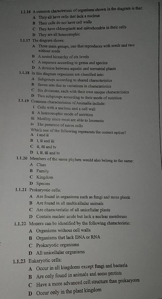 A common characteristic of organisms shown in the diagram is that;
A They all have cells that lack a nucleus
B Their cells do not have cell walls
C They have chloroplasts and mitochondria in their cells
D They are all heterotrophic
1.1.17 The diagram shows:
A Three main groups, one that reproduces with seeds and two
without seeds
B A nested hierarchy of six levels
C A sequence according to genus and species
D A division between aquatic and terrestrial plants
1.1.18 In this diagram organisms are classified into:
A Subgroups according to shared characteristics
B Seven sets due to variations in characteristics
C Six divisions, each with their own unique characteristics
D Two subgroups according to their mode of nutrition
1.1.19 Common characteristics of Animalia include:
i Cells with a nucleus and a cell wall
li A heterotrophic mode of nutrition
iii Motility since most are able to locomote
iv The presence of nerve cells
Which one of the following represents the correct option?
A i and ii
B i, ii and ii
C ii, iii and iv
D i, ii, iii and iv
1.1. 20 Members of the same phylum would also belong to the same:
A Class
B Family
C Kingdom
D Species
1.1. 21 Prokaryotic cells.
A Are found in organisms such as fungi and moss plants
B Are found in all multicellular animals
C Are characteristic of all unicellular plants
D Contain nucleic acids but lack a nuclear membrane
1.1. 22 Monera can be identified by the following characteristic:
A Organisms without cell walls
B Organisms that lack DNA or RNA
C Prokaryotic organisms
D All unicellular organisms
1.1.23 Eukaryotic cells:
A Occur in all kingdoms except fungi and bacteria
B Are only found in animals and some protists
C Have a more advanced cell structure than prokaryotes
D Occur only in the plant kingdom