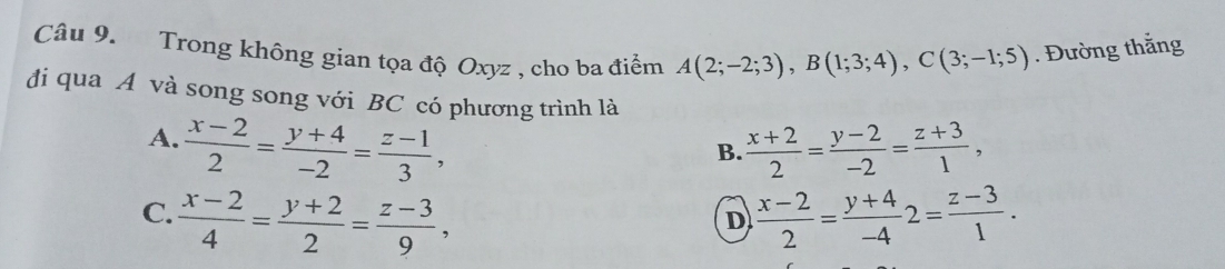 Trong không gian tọa độ Oxyz , cho ba điểm A(2;-2;3), B(1;3;4), C(3;-1;5). Đường thắng
đi qua A và song song với BC có phương trình là
A.  (x-2)/2 = (y+4)/-2 = (z-1)/3 ,  (x+2)/2 = (y-2)/-2 = (z+3)/1 , 
B.
C.  (x-2)/4 = (y+2)/2 = (z-3)/9 ,  (x-2)/2 = (y+4)/-4 2= (z-3)/1 . 
D