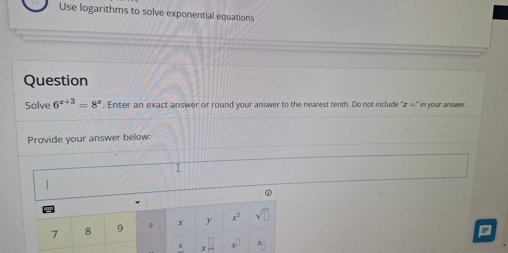 Use logarithms to solve exponential equations 
Question 
Solve 6^(x+3)=8^x. Enter an exact answer or round your answer to the nearest tenth. Do not include ''x='' in your answer. 
Provide your answer below:
v
7 8 9 ÷ x y x^2 sqrt(□ )
x x □ /□   x^(□) x_[]