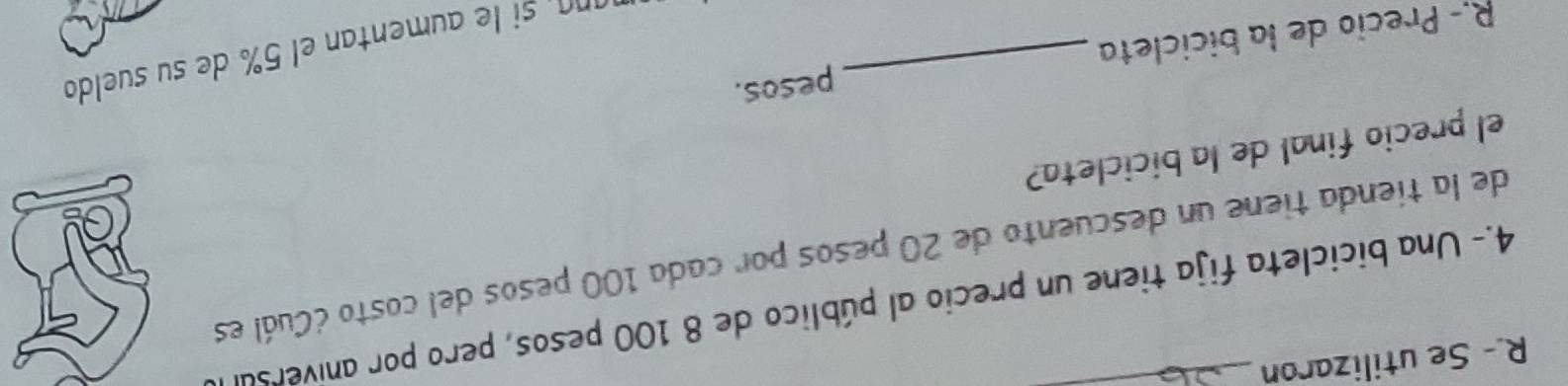 Se utilizaron_ 
4.- Una bicicleta fija tiene un precio al público de 8 100 pesos, pero por aniverso 
de la tienda tiene un descuento de 20 pesos por cada 100 pesos del costo ¿Cuál es 
el precio final de la bicicleta? 
R.- Precio de la bicicleta _pesos. 
ra s entan el 5 de su suedo