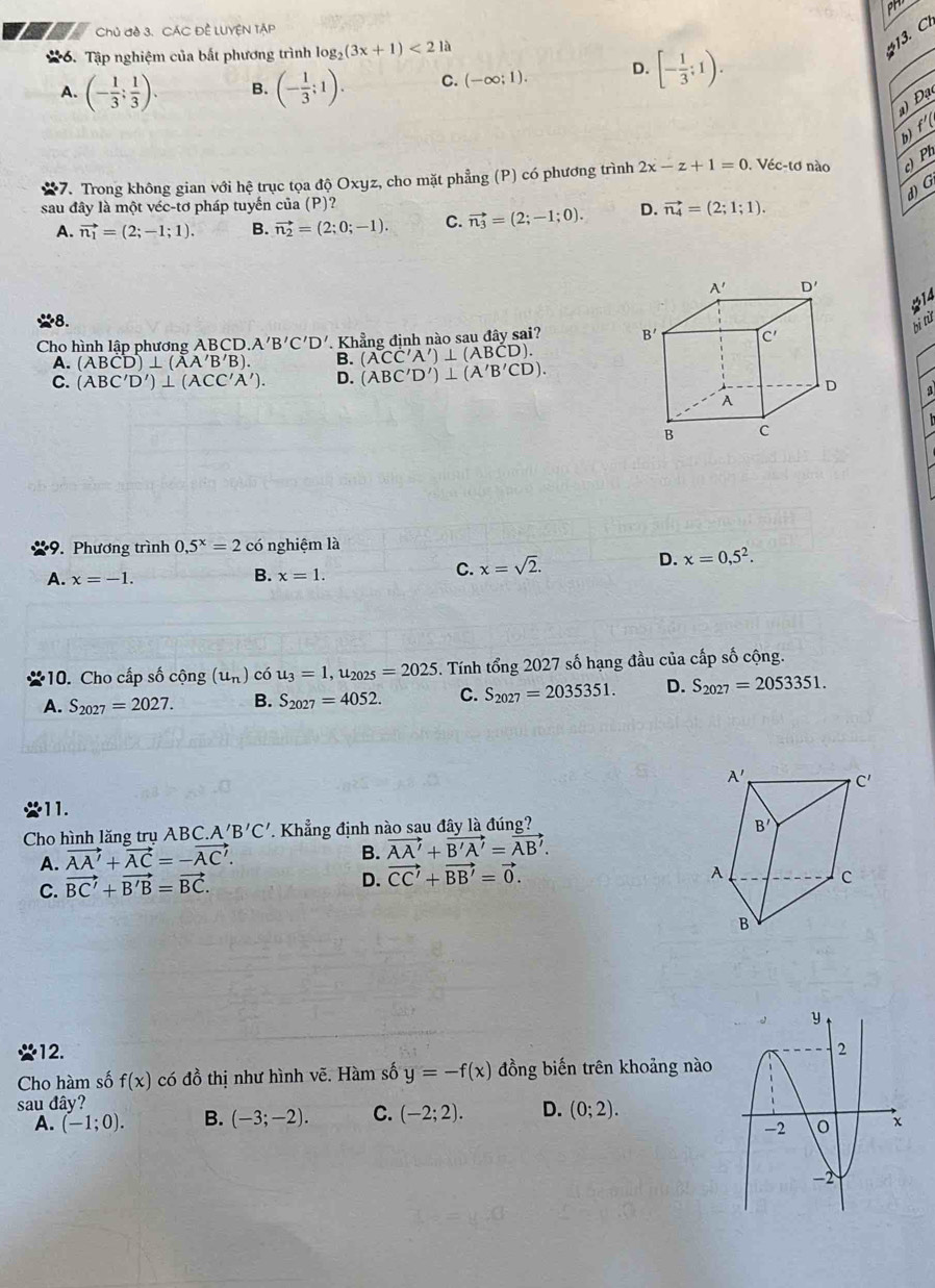 pr
Chủ đè 3. CÁC ĐÊ LUYệN TẠP
*6. Tập nghiệm của bất phương trình log _2(3x+1)<21a</tex>
13. Cl
A. (- 1/3 ; 1/3 ). B. (- 1/3 ;1). C. (-∈fty ;1). D. [- 1/3 ;1).
a) Đạ
b) f'(
*7. Trong không gian với hệ trục tọa độ Oxyz, cho mặt phẳng (P) có phương trình 2x-z+1=0 Véc-tơ nào ) Ph
d)  G
sau đây là một véc-tơ pháp tuyến của (P)?
A. vector n_1=(2;-1;1). B. vector n_2=(2;0;-1). C. vector n_3=(2;-1;0). D. vector n_4=(2;1;1).
8. 
bì từ 214
Cho hình lập phương Ả BCD.A'B'C'D' V. Khẳng đinh nào sau đây sai?
A. (ABCD)⊥ (AA'B'B). B. (ACC'A')⊥ (ABCD).
C. (ABC'D')⊥ (ACC'A'). D. (ABC'D')⊥ (A'B'CD).
a
*9. Phương trình 0,5^x=2 có nghiệm là
A. x=-1. B. x=1.
C. x=sqrt(2). D. x=0,5^2.
a 10. Cho cấp số cộng (u_n) có u_3=1,u_2025=2025. Tính tổng 2027 số hạng đầu của cấp số cộng.
A. S_2027=2027. B. S_2027=4052. C. S_2027=2035351. D. S_2027=2053351.
11.
Cho hình lăng trụ ABC. A'B'C'. Khẳng định nào sau đây là đúng?
A. vector AA'+vector AC=-vector AC'.
B. vector AA'+vector B'A'=vector AB'.
C. vector BC'+vector B'B=vector BC.
D. vector CC'+vector BB'=vector 0.
12. 
Cho hàm số f(x) có đồ thị như hình vẽ. Hàm số y=-f(x) đồng biến trên khoảng nào
sau đây?
A. (-1;0). B. (-3;-2). C. (-2;2). D. (0;2).