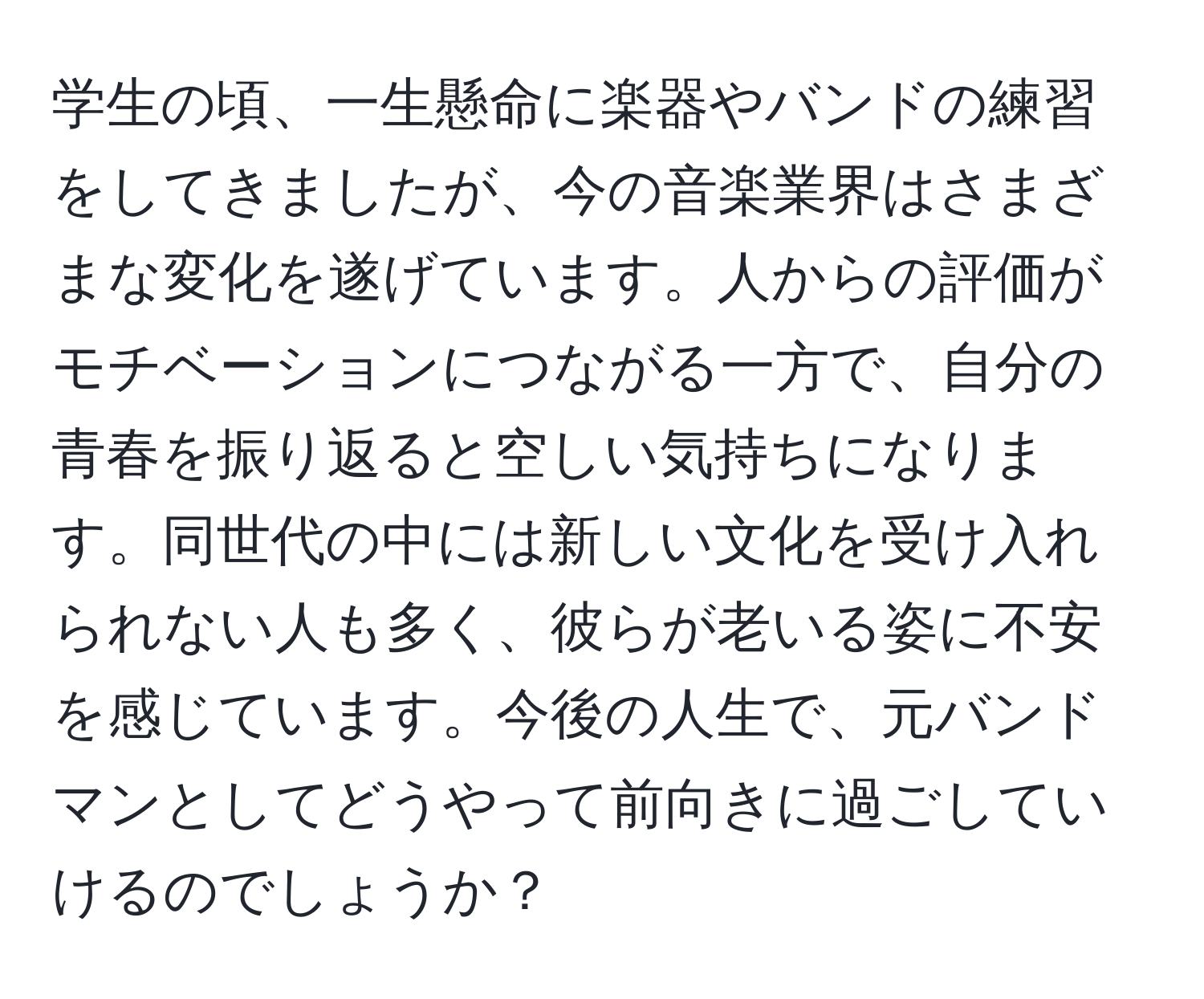 学生の頃、一生懸命に楽器やバンドの練習をしてきましたが、今の音楽業界はさまざまな変化を遂げています。人からの評価がモチベーションにつながる一方で、自分の青春を振り返ると空しい気持ちになります。同世代の中には新しい文化を受け入れられない人も多く、彼らが老いる姿に不安を感じています。今後の人生で、元バンドマンとしてどうやって前向きに過ごしていけるのでしょうか？