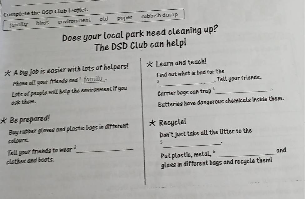 Complete the DSD Club leaflet. 
family birds environment old paper rubbish dump 
Does your local park need cleaning up? 
The DSD Club can help! 
* A big job is easier with lots of helpers! * Learn and teach! 
Phone all your friends and ' _family_. Find out what is bad for the 
3 
. Tell your friends. 
Lots of people will help the environment if you 
Carrier bags can trap ⁴_ 
、` 
ask them. 
Batteries have dangerous chemicals inside them. 
* Be prepared! 
Buy rubber gloves and plastic bags in different Recycle! 
colours. Don't just take all the litter to the 
5 
_. 
Tell your friends to wear 2 _ 
Put plastic, metal, ó_ and 
clothes and boots. 
glass in different bags and recycle them!