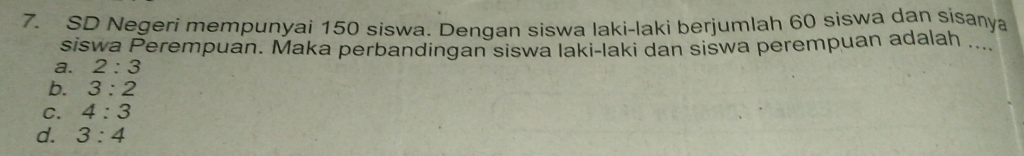 SD Negeri mempunyai 150 siswa. Dengan siswa laki-laki berjumlah 60 siswa dan sisanya
siswa Perempuan. Maka perbandingan siswa laki-laki dan siswa perempuan adalah ....
a. 2:3
b. 3:2
C. 4:3
d. 3:4