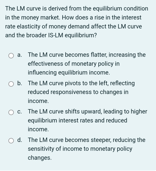 The LM curve is derived from the equilibrium condition
in the money market. How does a rise in the interest
rate elasticity of money demand affect the LM curve
and the broader IS-LM equilibrium?
a. The LM curve becomes flatter, increasing the
effectiveness of monetary policy in
influencing equilibrium income.
b. The LM curve pivots to the left, reflecting
reduced responsiveness to changes in
income.
c. The LM curve shifts upward, leading to higher
equilibrium interest rates and reduced
income.
d. The LM curve becomes steeper, reducing the
sensitivity of income to monetary policy
changes.