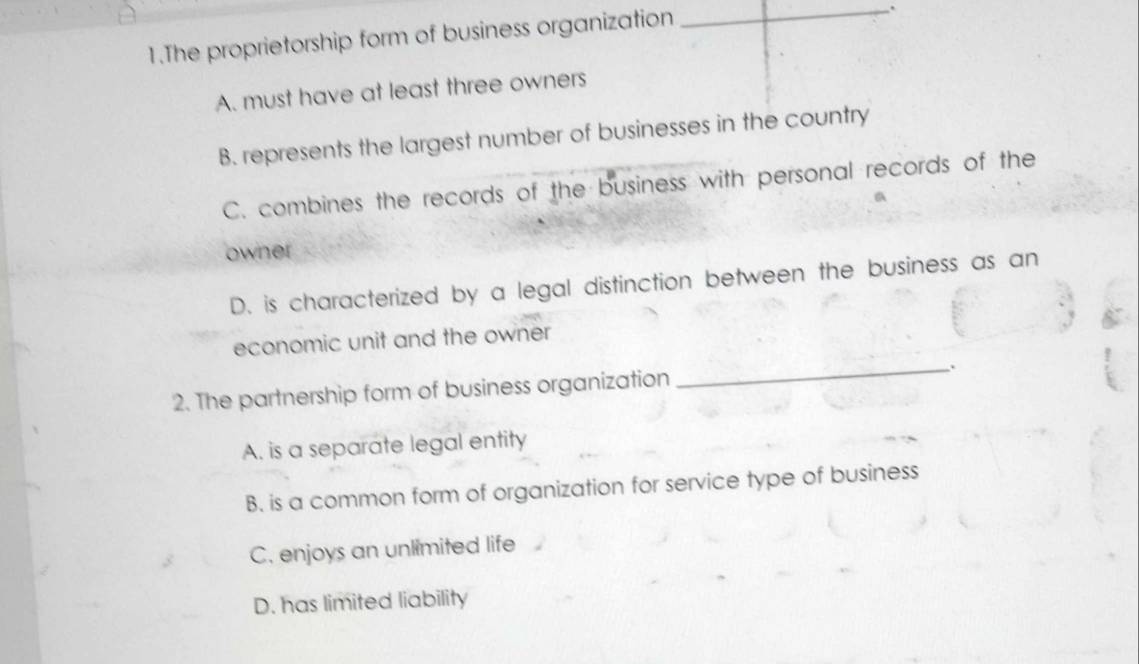 The proprietorship form of business organization
_.
A. must have at least three owners
B. represents the largest number of businesses in the country
C. combines the records of the business with personal records of the
owner
D. is characterized by a legal distinction between the business as an
economic unit and the owner
2. The partnership form of business organization _.
A. is a separate legal entity
B. is a common form of organization for service type of business
C. enjoys an unlimited life
D. has limited liability