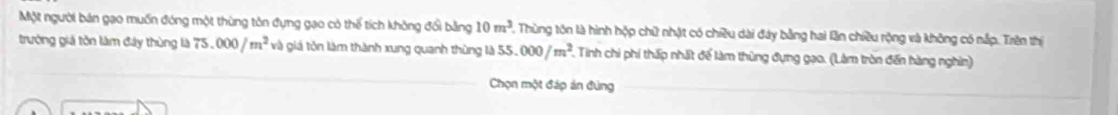 Một người bản gạo muốn đóng một thùng tôn đựng gạo có thể tích không đổi bằng 10m^3. 2, Thùng tôn là hình hộp chữ nhật có chiều dài đây bằng hai lần chiều rộng và không có nắp. Trên thị 
trưởng giả tồn làm đây thùng là 75.000/m^2 và giá tôn làm thành xung quanh thùng là 55.000/m^2 5. Tinh chi phí thấp nhất để làm thùng đựng gao. (Làm tròn đến hàng nghìn) 
Chọn một đáp án đùng