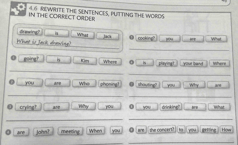 4.6 REWRITE THE SENTENCES, PUTTING THE WORDS 
IN THE CORRECT ORDER 
drawing? is What Jack cooking? you are What 
_ 
_ 
What is Jack drawing? 
① going? is Kim Where is playing? your band Where 
_ 
_ 
② you are Who phoning? shouting? you Why are 
_ 
_ 
3 crying? are Why you you drinking? are What 
_ 
_ 
o are John? meeting When you are the concert? to you getting How 
_ 
_