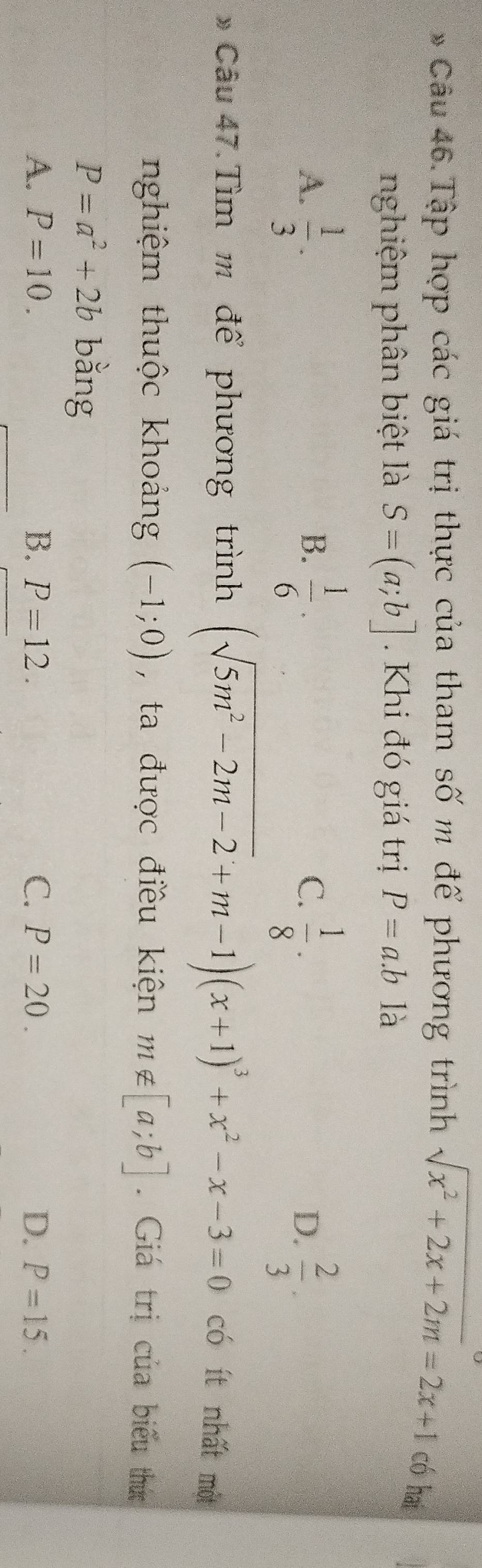 Tập hợp các giá trị thực của tham số m để phương trình sqrt(x^2+2x+2m)=2x+1 có hai
nghiệm phân biệt là S=(a;b] Khi đó giá trị P=a.b là
A.  1/3 ·  1/6 · C.  1/8 ·  2/3 . 
B.
D.
* Câu 47. Tìm m để phương trình (sqrt(5m^2-2m-2)+m-1)(x+1)^3+x^2-x-3=0
có ít nhất một
nghiệm thuộc khoảng (-1;0) , ta được điều kiện m∉ [a;b]. Giá trị của biểu thức
P=a^2+2b bằng
A. P=10. B. P=12. C. P=20. D. P=15.