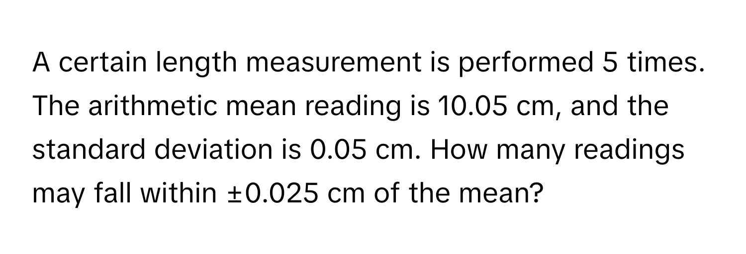 A certain length measurement is performed 5 times. The arithmetic mean reading is 10.05 cm, and the standard deviation is 0.05 cm. How many readings may fall within ±0.025 cm of the mean?