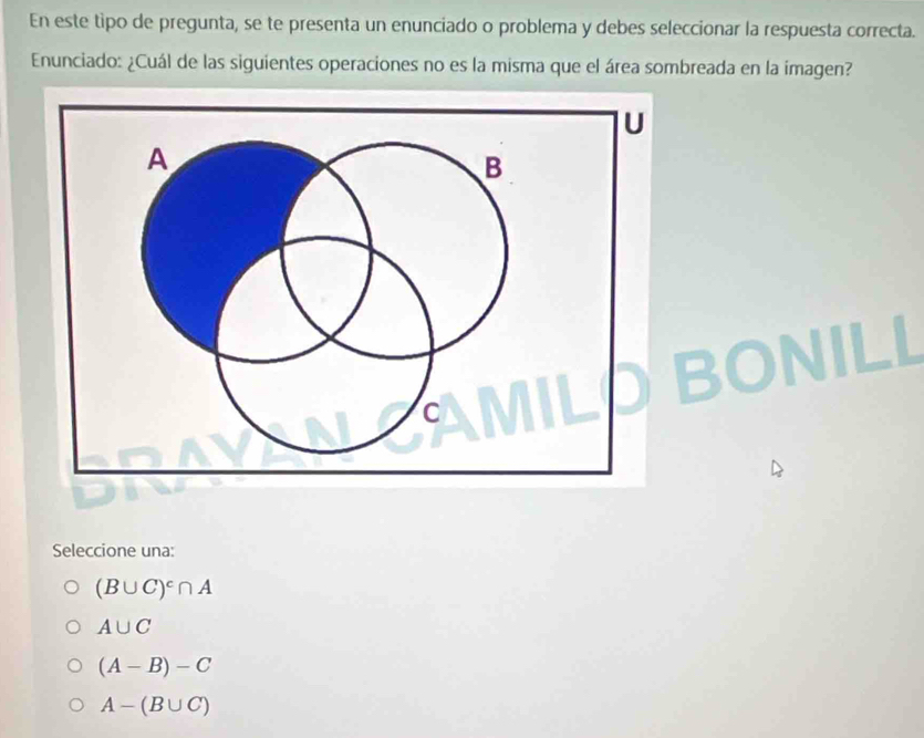 En este tipo de pregunta, se te presenta un enunciado o problema y debes seleccionar la respuesta correcta.
Enunciado: ¿Cuál de las siguientes operaciones no es la misma que el área sombreada en la imagen?
Seleccione una:
(B∪ C)^c∩ A
A∪ C
(A-B)-C
A-(B∪ C)