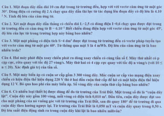 Một đoạn dây dẫn đài 10 cm đặt trong từ trường đều, hợp với với vectơ cảm ứng từ một góc
30° 7. Dòng điện có cường độ 2 A chạy qua dây dần thì lực tử tác dụng lên đoạn dây có độ lớn là 4.10
* N. Tính độ lớn của cảm ứng tử.
Câu 2. Xét một đoạn dây dẫn thẳng có chiều dài L=2,5 có dòng điện I=0,6 chạy qua được đặt trong
từ trường đều có cảm ứng từ B=6.10^(-2) Biết chiều dòng điện hợp với vectơ cảm ứng từ một góc 45°,
độ lớn của lực tử trong trường hợp này bằng bao nhiêu?
Câu 3. Một mặt phẳng có diện tích S-4dm^2 được đặt trong từ trường đều có vectơ pháp tuyển tạo
với vectơ cảm ứng từ một góc 60° P. Từ thông qua mặt S là 4 mWb. Độ lớn của cảm ứng tử là bao
nhiêu tesla?
Câu 4. Hai máy phát điện xoay chiều phát ra dòng xoay chiều có cùng tần số f. Máy thứ nhất có p
cặp cực, rốto quay với tốc độ 27 vòng/s. Máy thứ hai có 4 cặp cực quay với tốc độ n vòng/s (với 10≤
n≤ 20). Xác định giá trị của tần số.
Câu 5. Một máy biến áp có cuộn sơ cấp gồm 3 300 vòng dây. Mắc cuộn sơ cấp vào mạng điện xoay
chiều có hiệu điện thể hiệu dụng 220 V thì ở hai đầu cuộn thứ cấp để hở có một hiệu điện thể hiệu
dụng 12 V. Bỏ qua hao phí của máy biển áp. Số vòng dây của cuộn thứ cấp bằng bao nhiêu?
Câu 6. Có nhiều loại thiết bị được dùng để đo từ trường của Trái Đất. Một trong số đó là “cuộn đây
lật'. Cuộn dây này gồm 100 vòng, mỗi vòng có diện tích 0.010m^3. Đầu tiên, cuộn đây được đặt sao
cho mặt phẳng của nó vuông góc với từ trường của Trái Đất, sau đó quay 180° ∠ 1 :từ trường đi qua
cuộn dây theo hướng ngược lại. Từ trường của Trái Đất là 0,050 mT và cuộn dây quay trong 0,50 s.
Độ lớn suất điện động sinh ra trong cuộn dây khi lật là bao nhiêu milivôn?