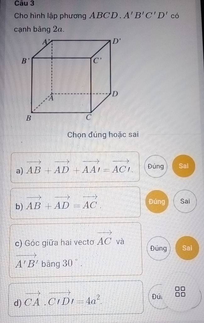 Cho hình lập phương ABCD . A'B'C'D' có
cạnh bằng 2a.
Chọn đúng hoặc sai
a) vector AB+vector AD+vector AAI=vector ACI. Đúng Sai
b) vector AB+vector AD=vector AC.
Đúng Sai
c) Góc giữa hai vecto vector AC và
Đúng Sai
vector A'B' bằng 30°.
d) vector CA.· vector CID=4a^2.
Đúi