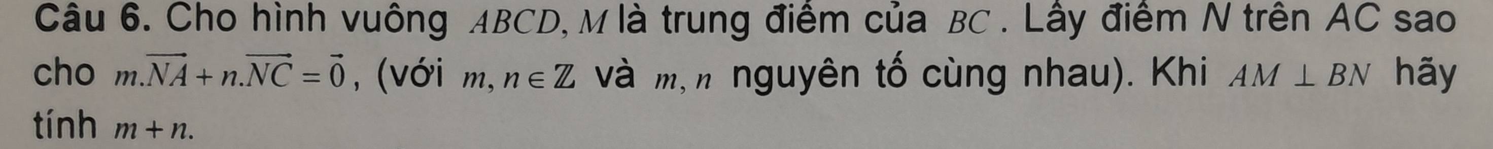 Cho hình vuông ABCD, M là trung điểm của BC. Lây điểm N trên AC sao 
cho m.vector NA+n.vector NC=vector 0 , (Với m, n∈ Z và m,n nguyên tố cùng nhau). Khi AM⊥ BN hãy 
tính m+n.