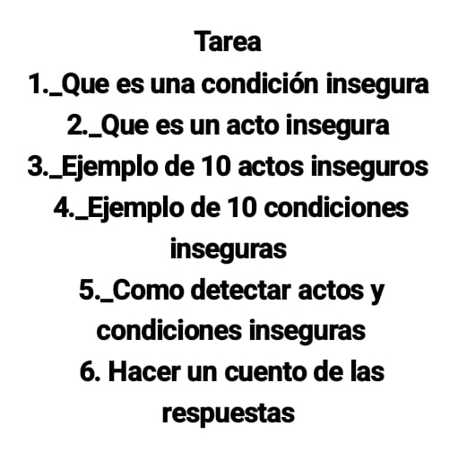 Tarea 
1._Que es una condición insegura 
2._Que es un acto insegura 
3._Ejemplo de 10 actos inseguros 
4._Ejemplo de 10 condiciones 
inseguras 
5._Como detectar actos y 
condiciones inseguras 
6. Hacer un cuento de las 
respuestas