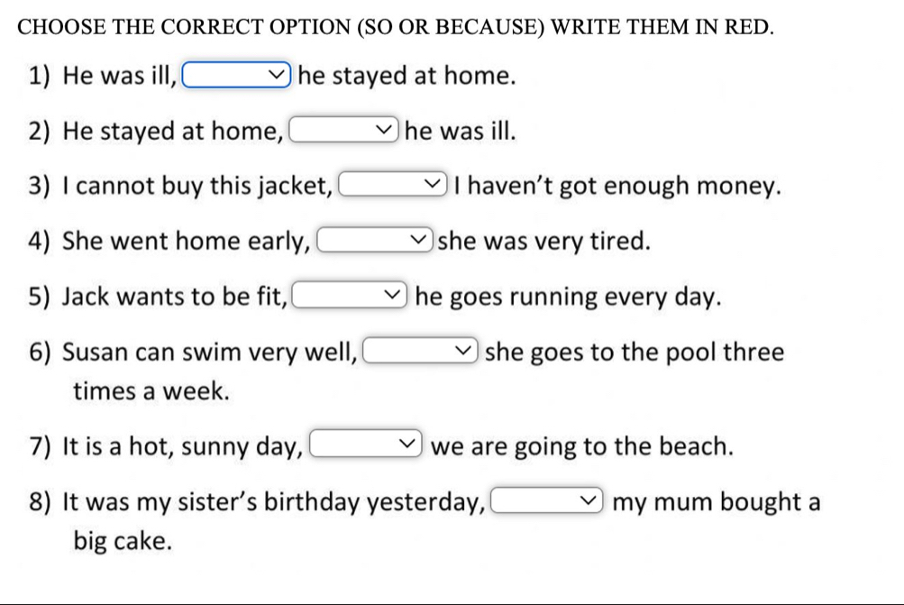 CHOOSE THE CORRECT OPTION (SO OR BECAUSE) WRITE THEM IN RED. 
1) He was ill, vee  he stayed at home. 
2) He stayed at home, vee  he was ill. 
3) I cannot buy this jacket, □ I haven't got enough money. 
4) She went home early, vee  she was very tired. 
5) Jack wants to be fit, vee  he goes running every day. 
6) Susan can swim very well, vee  she goes to the pool three 
times a week. 
7) It is a hot, sunny day, □ we are going to the beach. 
8) It was my sister’s birthday yesterday, □ my mum bought a 
big cake.