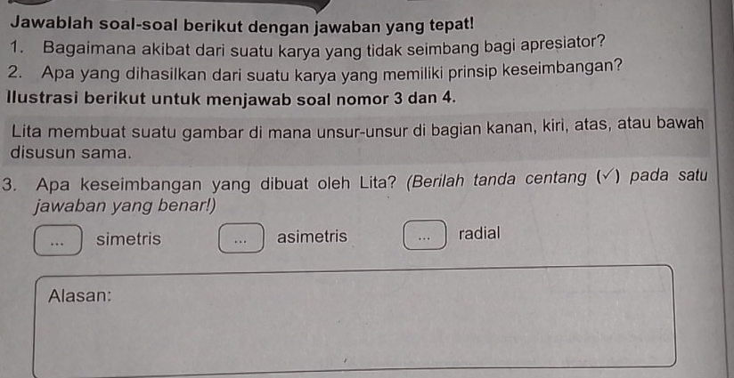 Jawablah soal-soal berikut dengan jawaban yang tepat!
1. Bagaimana akibat dari suatu karya yang tidak seimbang bagi apresiator?
2. Apa yang dihasilkan dari suatu karya yang memiliki prinsip keseimbangan?
llustrasi berikut untuk menjawab soal nomor 3 dan 4.
Lita membuat suatu gambar di mana unsur-unsur di bagian kanan, kiri, atas, atau bawah
disusun sama.
3. Apa keseimbangan yang dibuat oleh Lita? (Berilah tanda centang (√) pada satu
jawaban yang benar!)
simetris asimetris radial
Alasan: