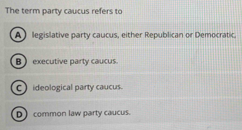 The term party caucus refers to
A legislative party caucus, either Republican or Democratic,
B  executive party caucus.
C ideological party caucus.
D common law party caucus.