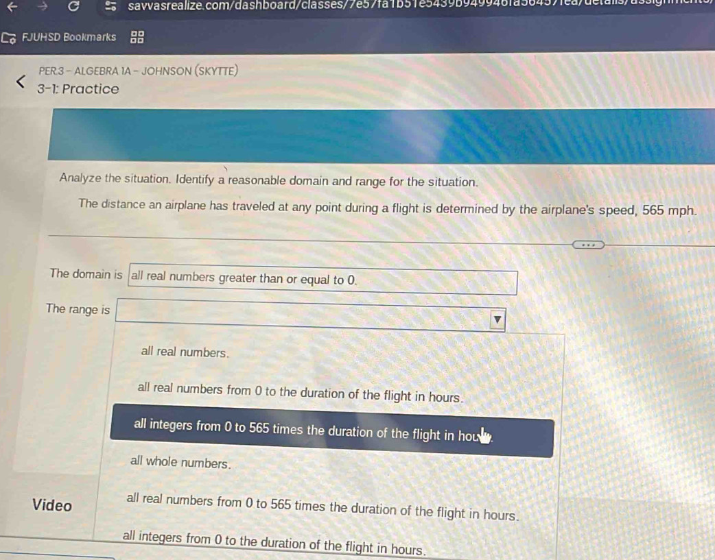 FJUHSD Bookmarks
PER.3 - ALGEBRA 1A - JOHNSON (SKYTTE)
3-1: Practice
Analyze the situation. Identify a reasonable domain and range for the situation.
The distance an airplane has traveled at any point during a flight is determined by the airplane's speed, 565 mph.
cos C=2^1/2 
∴ (,_ (6,_ )°)^circ  
The domain is all real numbers greater than or equal to 0. □ 
The range is □
all real numbers.
all real numbers from 0 to the duration of the flight in hours.
all integers from 0 to 565 times the duration of the flight in how
all whole numbers.
Video all real numbers from 0 to 565 times the duration of the flight in hours.
all integers from 0 to the duration of the flight in hours.