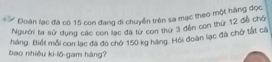 # # Đoàn lạc đà có 15 con đang di chuyền trên sa mạc theo một hàng dọc 
gười ta sử dụng các con lạc đá từ con thứ 3 đến con thứ 12 để chở 
hàng. Biết mỗi con lạc đà đó chở 150 kg hàng. Hỏi đoàn lạc đà chở tất cả 
bao nhiêu ki-lô-gam hàng?