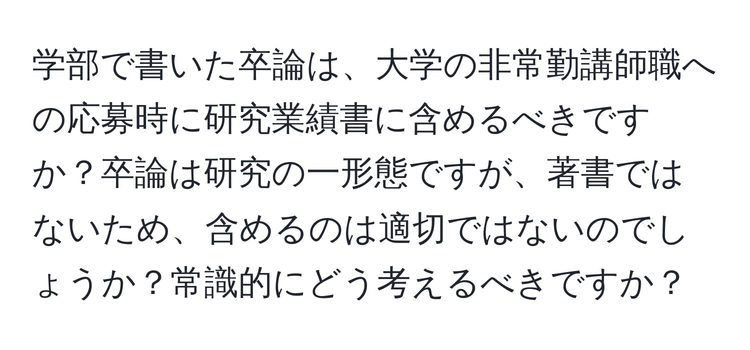 学部で書いた卒論は、大学の非常勤講師職への応募時に研究業績書に含めるべきですか？卒論は研究の一形態ですが、著書ではないため、含めるのは適切ではないのでしょうか？常識的にどう考えるべきですか？