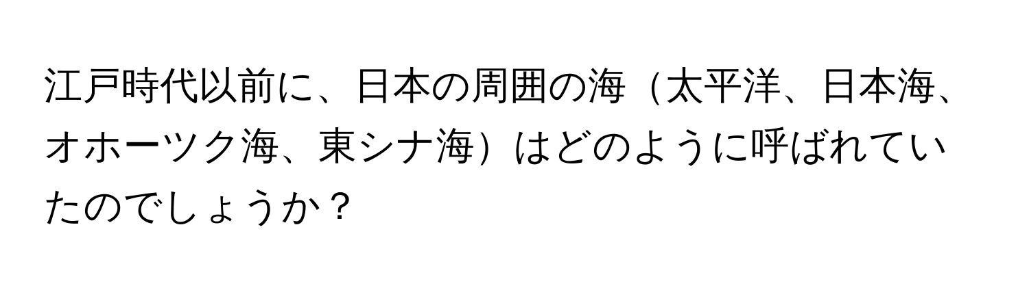 江戸時代以前に、日本の周囲の海太平洋、日本海、オホーツク海、東シナ海はどのように呼ばれていたのでしょうか？