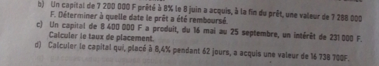 Un capital de 7 200 000 F prêté à 8% le 8 juin a acquis, à la fin du prêt, une valeur de 7 288 000
F. Déterminer à quelle date le prêt a été remboursé. 
c) Un capital de 8 400 000 F a produit, du 16 mai au 25 septembre, un intérêt de 231000 F. 
Calculer le taux de placement. 
d) Calculer le capital qui, placé à 8,4% pendant 62 jours, a acquis une valeur de 16 738 700F.