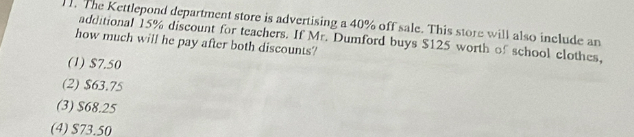 )1. The Kettlepond department store is advertising a 40% off sale. This store will also include an
additional 15% discount for teachers. If Mr. Dumford buys $125 worth of school clothes,
how much will he pay after both discounts?
(1) $7.50
(2) $63.75
(3) $68.25
(4) S73.50