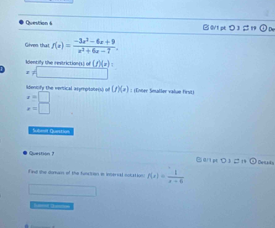 0/1 ptつ 3 % 19 ODe
Given that f(x)= (-3x^2-6x+9)/x^2+6x-7 , 
Identify the restriction(s) of (f)(x) :
x!= □
Identify the vertical asymptote(s) of (f)(x) : (Enter Smaller value first)
x=□
x=□
Submit Question
Question 7 0/1 pt v 3 B 19 Delais
a
Find the domain of the function in interval notation: f(x)= 1/x+6 
Sumenit Denstion