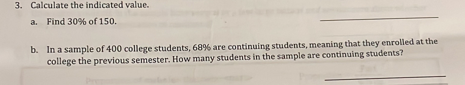 Calculate the indicated value. 
a. Find 30% of 150. 
_ 
b. In a sample of 400 college students, 68% are continuing students, meaning that they enrolled at the 
college the previous semester. How many students in the sample are continuing students? 
_