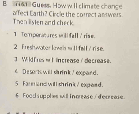 Guess. How will climate change 
affect Earth? Circle the correct answers. 
Then listen and check. 
1 Temperatures will fall / rise. 
2 Freshwater levels will fall / rise. 
3 Wildfires will increase / decrease. 
4 Deserts will shrink / expand. 
5 Farmland will shrink / expand. 
6 Food supplies will increase / decrease.