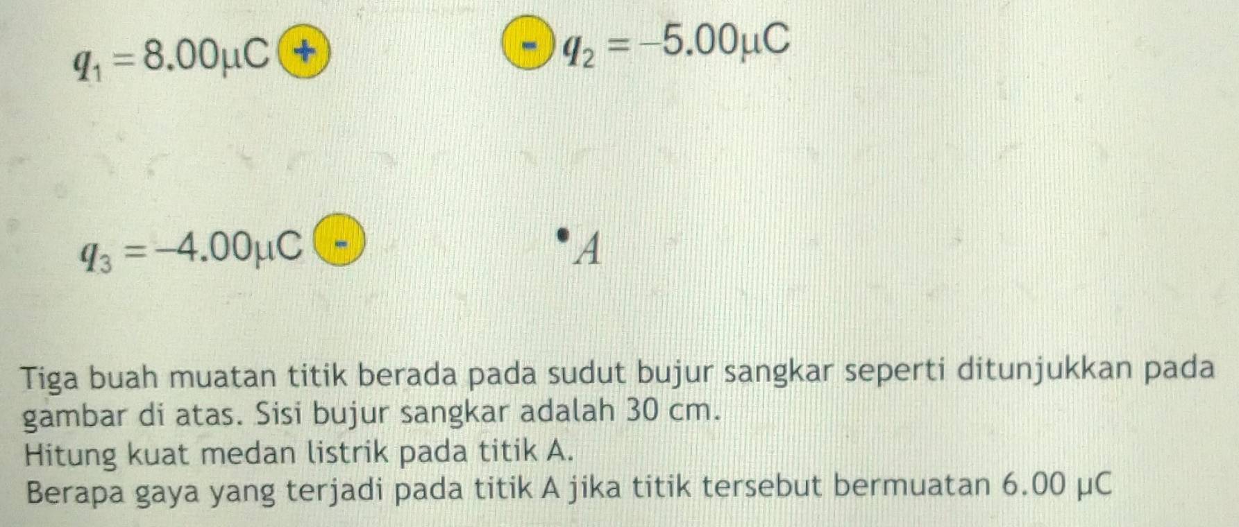 q_1=8.00mu C+
q_2=-5.00mu C
q_3=-4.00mu C
A 
Tiga buah muatan titik berada pada sudut bujur sangkar seperti ditunjukkan pada 
gambar di atas. Sisi bujur sangkar adalah 30 cm. 
Hitung kuat medan listrik pada titik A. 
Berapa gaya yang terjadi pada titik A jika titik tersebut bermuatan 6.00 μC