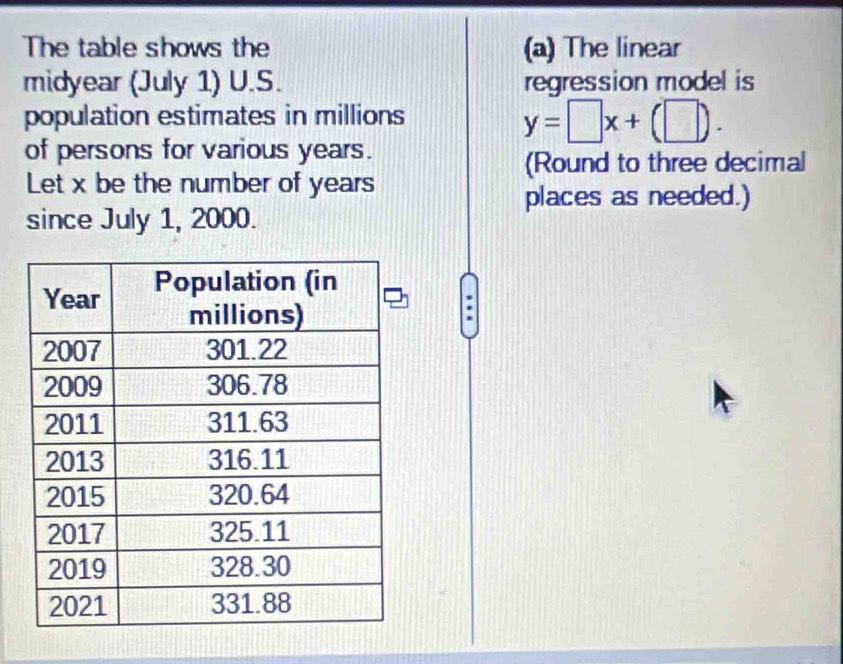 The table shows the (a) The linear 
midyear (July 1) U.S. regression model is 
population estimates in millions
y=□ x+(□ ). 
of persons for various years. 
(Round to three decimal 
Let x be the number of years
places as needed.) 
since July 1, 2000.