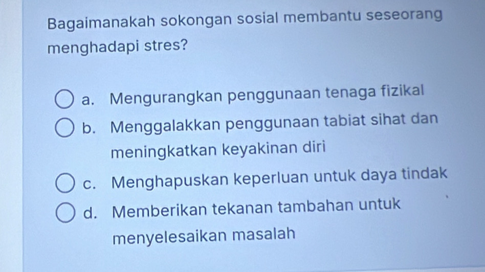 Bagaimanakah sokongan sosial membantu seseorang
menghadapi stres?
a. Mengurangkan penggunaan tenaga fizikal
b. Menggalakkan penggunaan tabiat sihat dan
meningkatkan keyakinan diri
c. Menghapuskan keperluan untuk daya tindak
d. Memberikan tekanan tambahan untuk
menyelesaikan masalah