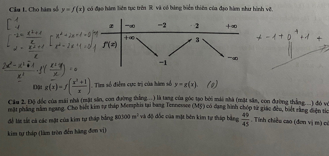 Cho hàm số y=f(x) có đạo hàm liên tục trên R và có bảng biến thiên của đạo hàm như hình vẽ.
Đặt g(overline x)=f( (x^2+1)/x ). Tìm số điểm cực trị của hàm số y=g(x).
Câu 2. Độ dốc của mái nhà (mặt sân, con đường thằng...) là tang của góc tạo bởi mái nhà (mặt sân, con đường thằng...) đó vo
mặt phẳng nằm ngang. Cho biết kim tự tháp Memphis tại bang Tennessee (Mỹ) có dạng hình chóp tứ giác đều, biết rằng diện tíc
đề lát tất cả các mặt của kim tự tháp bằng 80300m^2 và độ dốc của mặt bên kim tự tháp bằng  49/45 . Tính chiều cao (đơn vị m) cử
kim tự tháp (làm tròn đến hàng đơn vị)